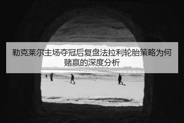 勒克莱尔主场夺冠后复盘法拉利轮胎策略为何赌赢的深度分析