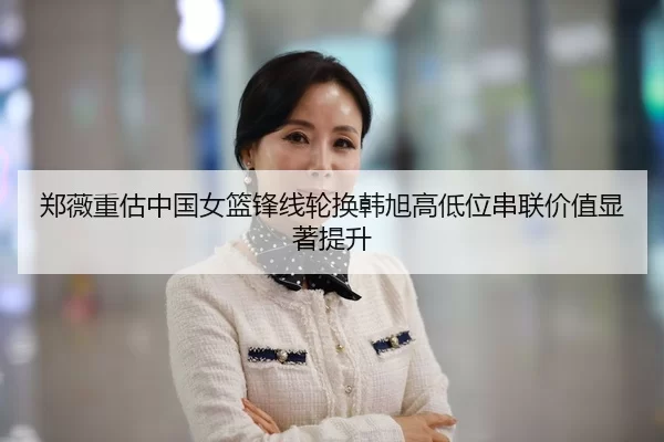 郑薇重估中国女篮锋线轮换韩旭高低位串联价值显著提升