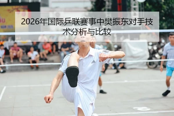 2026年国际乒联赛事中樊振东对手技术分析与比较
