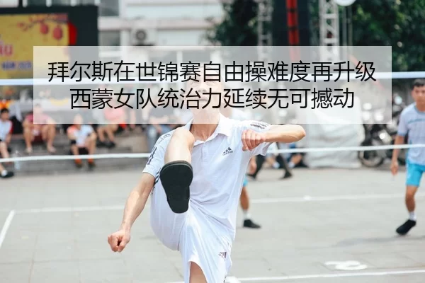 拜尔斯在世锦赛自由操难度再升级 西蒙女队统治力延续无可撼动