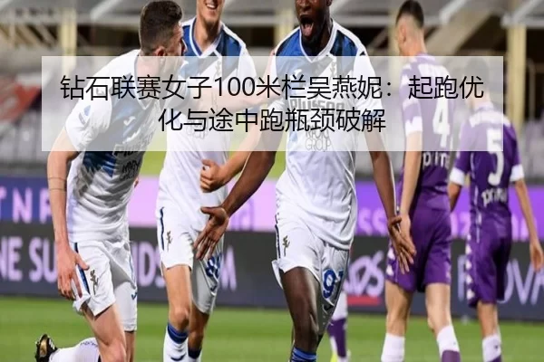 钻石联赛女子100米栏吴燕妮：起跑优化与途中跑瓶颈破解