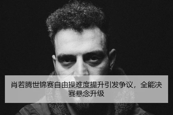 肖若腾世锦赛自由操难度提升引发争议，全能决赛悬念升级
