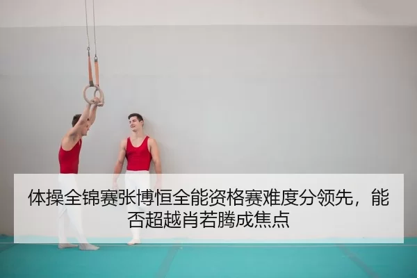 体操全锦赛张博恒全能资格赛难度分领先，能否超越肖若腾成焦点