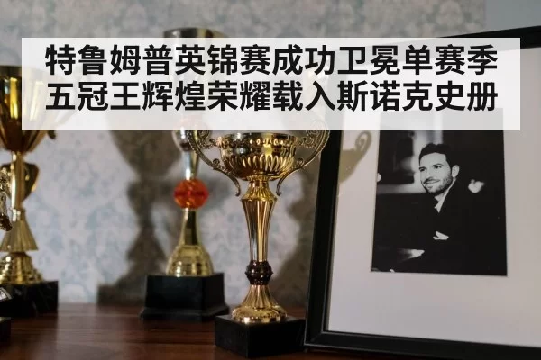 特鲁姆普英锦赛成功卫冕单赛季五冠王辉煌荣耀载入斯诺克史册