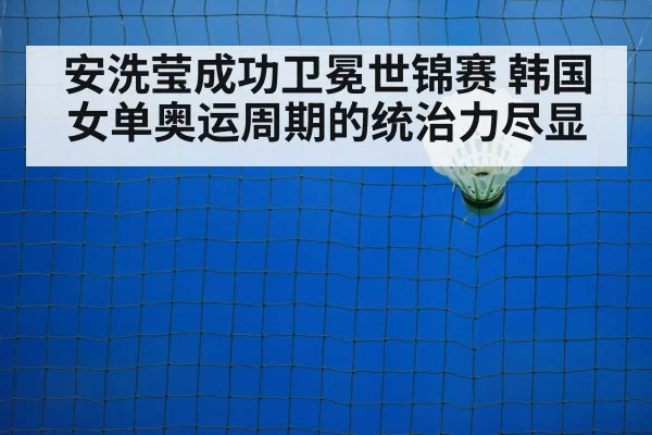 安洗莹成功卫冕世锦赛 韩国女单奥运周期的统治力尽显